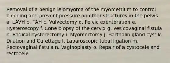 Removal of a benign leiomyoma of the myometrium to control bleeding and prevent pressure on other structures in the pelvis a. LAVH b. TAH c. Vulvectomy d. Pelvic exenteration e. Hysteroscopy f. Cone biopsy of the cervix g. Vesicovaginal fistula h. Radical hysterectomy i. Myomectomy j. Bartholin gland cyst k. Dilation and Curettage l. Laparoscopic tubal ligation m. Rectovaginal fistula n. Vaginoplasty o. Repair of a cystocele and rectocele