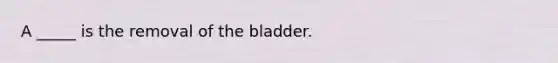 A _____ is the removal of the bladder.