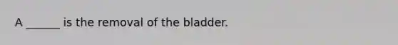 A ______ is the removal of the bladder.