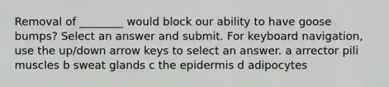 Removal of ________ would block our ability to have goose bumps? Select an answer and submit. For keyboard navigation, use the up/down arrow keys to select an answer. a arrector pili muscles b sweat glands c the epidermis d adipocytes