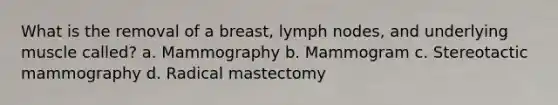 What is the removal of a breast, lymph nodes, and underlying muscle called? a. Mammography b. Mammogram c. Stereotactic mammography d. Radical mastectomy