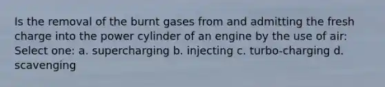 Is the removal of the burnt gases from and admitting the fresh charge into the power cylinder of an engine by the use of air: Select one: a. supercharging b. injecting c. turbo-charging d. scavenging