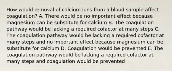 How would removal of calcium ions from a blood sample affect coagulation? A. There would be no important effect because magnesium can be substitute for calcium B. The coagulation pathway would be lacking a required cofactor at many steps C. The coagulation pathway would be lacking a required cofactor at many steps and no important effect because magnesium can be substitute for calcium D. Coagulation would be prevented E. The coagulation pathway would be lacking a required cofactor at many steps and coagulation would be prevented