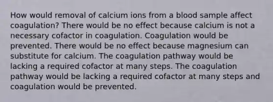 How would removal of calcium ions from a blood sample affect coagulation? There would be no effect because calcium is not a necessary cofactor in coagulation. Coagulation would be prevented. There would be no effect because magnesium can substitute for calcium. The coagulation pathway would be lacking a required cofactor at many steps. The coagulation pathway would be lacking a required cofactor at many steps and coagulation would be prevented.