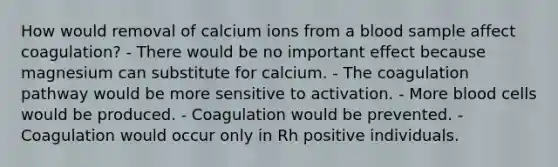 How would removal of calcium ions from a blood sample affect coagulation? - There would be no important effect because magnesium can substitute for calcium. - The coagulation pathway would be more sensitive to activation. - More blood cells would be produced. - Coagulation would be prevented. - Coagulation would occur only in Rh positive individuals.