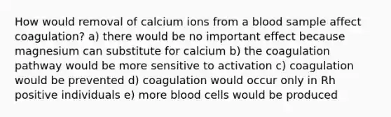 How would removal of calcium ions from a blood sample affect coagulation? a) there would be no important effect because magnesium can substitute for calcium b) the coagulation pathway would be more sensitive to activation c) coagulation would be prevented d) coagulation would occur only in Rh positive individuals e) more blood cells would be produced