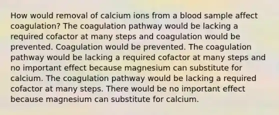 How would removal of calcium ions from a blood sample affect coagulation? The coagulation pathway would be lacking a required cofactor at many steps and coagulation would be prevented. Coagulation would be prevented. The coagulation pathway would be lacking a required cofactor at many steps and no important effect because magnesium can substitute for calcium. The coagulation pathway would be lacking a required cofactor at many steps. There would be no important effect because magnesium can substitute for calcium.