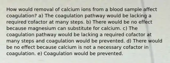 How would removal of calcium ions from a blood sample affect coagulation? a) The coagulation pathway would be lacking a required cofactor at many steps. b) There would be no effect because magnesium can substitute for calcium. c) The coagulation pathway would be lacking a required cofactor at many steps and coagulation would be prevented. d) There would be no effect because calcium is not a necessary cofactor in coagulation. e) Coagulation would be prevented.