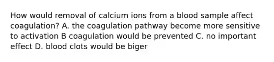 How would removal of calcium ions from a blood sample affect coagulation? A. the coagulation pathway become more sensitive to activation B coagulation would be prevented C. no important effect D. blood clots would be biger