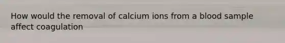 How would the removal of calcium ions from a blood sample affect coagulation