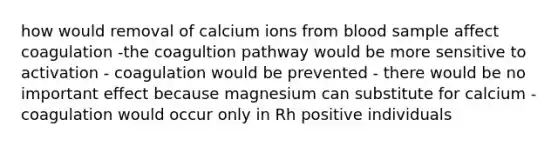 how would removal of calcium ions from blood sample affect coagulation -the coagultion pathway would be more sensitive to activation - coagulation would be prevented - there would be no important effect because magnesium can substitute for calcium - coagulation would occur only in Rh positive individuals