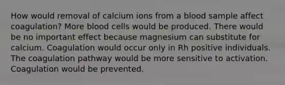 How would removal of calcium ions from a blood sample affect coagulation? More blood cells would be produced. There would be no important effect because magnesium can substitute for calcium. Coagulation would occur only in Rh positive individuals. The coagulation pathway would be more sensitive to activation. Coagulation would be prevented.