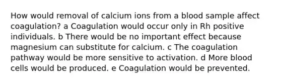 How would removal of calcium ions from a blood sample affect coagulation? a Coagulation would occur only in Rh positive individuals. b There would be no important effect because magnesium can substitute for calcium. c The coagulation pathway would be more sensitive to activation. d More blood cells would be produced. e Coagulation would be prevented.