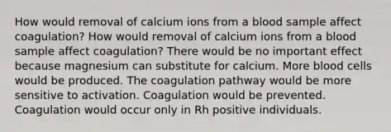 How would removal of calcium ions from a blood sample affect coagulation? How would removal of calcium ions from a blood sample affect coagulation? There would be no important effect because magnesium can substitute for calcium. More blood cells would be produced. The coagulation pathway would be more sensitive to activation. Coagulation would be prevented. Coagulation would occur only in Rh positive individuals.