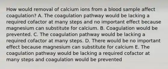 How would removal of calcium ions from a blood sample affect coagulation? A. The coagulation pathway would be lacking a required cofactor at many steps and no important effect because magnesium can substitute for calcium. B. Coagulation would be prevented. C. The coagulation pathway would be lacking a required cofactor at many steps. D. There would be no important effect because magnesium can substitute for calcium E. The coagulation pathway would be lacking a required cofactor at many steps and coagulation would be prevented