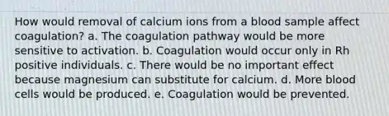 How would removal of calcium ions from a blood sample affect coagulation? a. The coagulation pathway would be more sensitive to activation. b. Coagulation would occur only in Rh positive individuals. c. There would be no important effect because magnesium can substitute for calcium. d. More blood cells would be produced. e. Coagulation would be prevented.