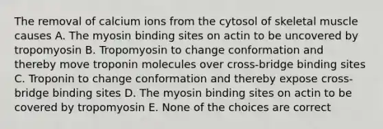 The removal of calcium ions from the cytosol of skeletal muscle causes A. The myosin binding sites on actin to be uncovered by tropomyosin B. Tropomyosin to change conformation and thereby move troponin molecules over cross-bridge binding sites C. Troponin to change conformation and thereby expose cross-bridge binding sites D. The myosin binding sites on actin to be covered by tropomyosin E. None of the choices are correct