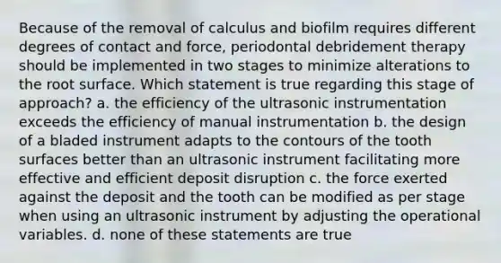 Because of the removal of calculus and biofilm requires different degrees of contact and force, periodontal debridement therapy should be implemented in two stages to minimize alterations to the root surface. Which statement is true regarding this stage of approach? a. the efficiency of the ultrasonic instrumentation exceeds the efficiency of manual instrumentation b. the design of a bladed instrument adapts to the contours of the tooth surfaces better than an ultrasonic instrument facilitating more effective and efficient deposit disruption c. the force exerted against the deposit and the tooth can be modified as per stage when using an ultrasonic instrument by adjusting the operational variables. d. none of these statements are true