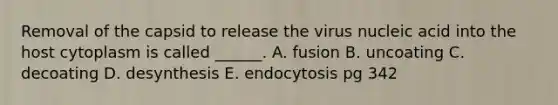 Removal of the capsid to release the virus nucleic acid into the host cytoplasm is called ______. A. fusion B. uncoating C. decoating D. desynthesis E. endocytosis pg 342