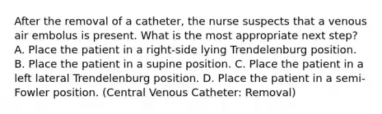 After the removal of a catheter, the nurse suspects that a venous air embolus is present. What is the most appropriate next step? A. Place the patient in a right-side lying Trendelenburg position. B. Place the patient in a supine position. C. Place the patient in a left lateral Trendelenburg position. D. Place the patient in a semi-Fowler position. (Central Venous Catheter: Removal)