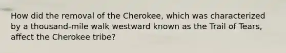 How did the removal of the Cherokee, which was characterized by a thousand-mile walk westward known as the Trail of Tears, affect the Cherokee tribe?