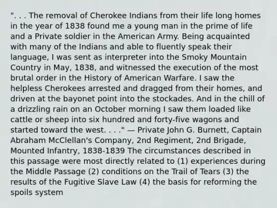 ". . . The removal of Cherokee Indians from their life long homes in the year of 1838 found me a young man in the prime of life and a Private soldier in the American Army. Being acquainted with many of the Indians and able to fluently speak their language, I was sent as interpreter into the Smoky Mountain Country in May, 1838, and witnessed the execution of the most brutal order in the History of American Warfare. I saw the helpless Cherokees arrested and dragged from their homes, and driven at the bayonet point into the stockades. And in the chill of a drizzling rain on an October morning I saw them loaded like cattle or sheep into six hundred and forty-five wagons and started toward the west. . . ." — Private John G. Burnett, Captain Abraham McClellan's Company, 2nd Regiment, 2nd Brigade, Mounted Infantry, 1838-1839 The circumstances described in this passage were most directly related to (1) experiences during the Middle Passage (2) conditions on the Trail of Tears (3) the results of the Fugitive Slave Law (4) the basis for reforming the spoils system