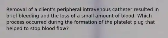 Removal of a client's peripheral intravenous catheter resulted in brief bleeding and the loss of a small amount of blood. Which process occurred during the formation of the platelet plug that helped to stop blood flow?