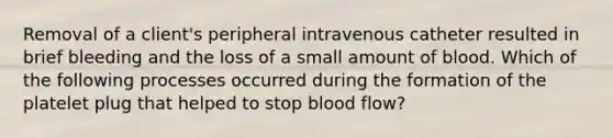 Removal of a client's peripheral intravenous catheter resulted in brief bleeding and the loss of a small amount of blood. Which of the following processes occurred during the formation of the platelet plug that helped to stop blood flow?