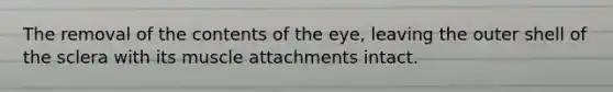 The removal of the contents of the eye, leaving the outer shell of the sclera with its muscle attachments intact.