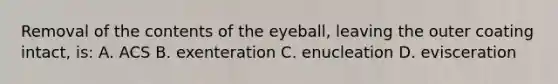 Removal of the contents of the eyeball, leaving the outer coating intact, is: A. ACS B. exenteration C. enucleation D. evisceration