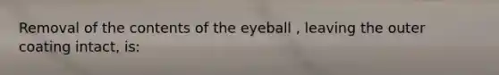 Removal of the contents of the eyeball , leaving the outer coating intact, is: