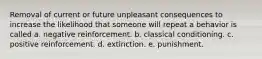 Removal of current or future unpleasant consequences to increase the likelihood that someone will repeat a behavior is called a. negative reinforcement. b. classical conditioning. c. positive reinforcement. d. extinction. e. punishment.