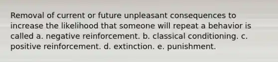 Removal of current or future unpleasant consequences to increase the likelihood that someone will repeat a behavior is called a. negative reinforcement. b. <a href='https://www.questionai.com/knowledge/kI6awfNO2B-classical-conditioning' class='anchor-knowledge'>classical conditioning</a>. c. positive reinforcement. d. extinction. e. punishment.