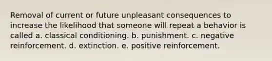 Removal of current or future unpleasant consequences to increase the likelihood that someone will repeat a behavior is called a. classical conditioning. b. punishment. c. negative reinforcement. d. extinction. e. positive reinforcement.