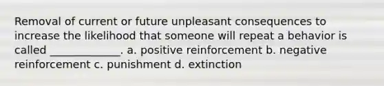 Removal of current or future unpleasant consequences to increase the likelihood that someone will repeat a behavior is called _____________. a. positive reinforcement b. negative reinforcement c. punishment d. extinction