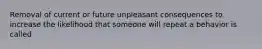 Removal of current or future unpleasant consequences to increase the likelihood that someone will repeat a behavior is called