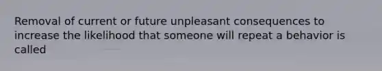 Removal of current or future unpleasant consequences to increase the likelihood that someone will repeat a behavior is called