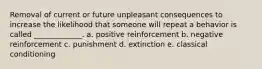 Removal of current or future unpleasant consequences to increase the likelihood that someone will repeat a behavior is called _____________. a. positive reinforcement b. negative reinforcement c. punishment d. extinction e. classical conditioning