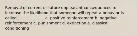 Removal of current or future unpleasant consequences to increase the likelihood that someone will repeat a behavior is called _____________. a. positive reinforcement b. negative reinforcement c. punishment d. extinction e. classical conditioning