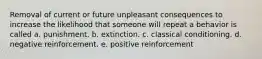 Removal of current or future unpleasant consequences to increase the likelihood that someone will repeat a behavior is called a. punishment. b. extinction. c. classical conditioning. d. negative reinforcement. e. positive reinforcement