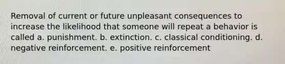 Removal of current or future unpleasant consequences to increase the likelihood that someone will repeat a behavior is called a. punishment. b. extinction. c. classical conditioning. d. negative reinforcement. e. positive reinforcement