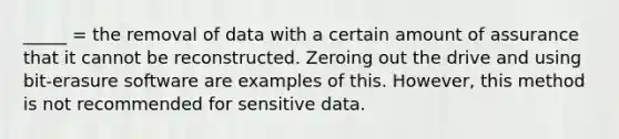 _____ = the removal of data with a certain amount of assurance that it cannot be reconstructed. Zeroing out the drive and using bit-erasure software are examples of this. However, this method is not recommended for sensitive data.