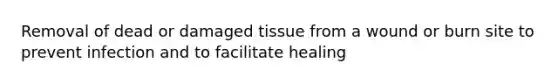 Removal of dead or damaged tissue from a wound or burn site to prevent infection and to facilitate healing