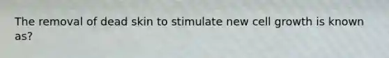 The removal of dead skin to stimulate new cell growth is known as?