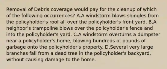 Removal of Debris coverage would pay for the cleanup of which of the following occurrences? A.A windstorm blows shingles from the policyholder's roof all over the policyholder's front yard. B.A neighbor's trampoline blows over the policyholder's fence and into the policyholder's yard. C.A windstorm overturns a dumpster near a policyholder's home, blowing hundreds of pounds of garbage onto the policyholder's property. D.Several very large branches fall from a dead tree in the policyholder's backyard, without causing damage to the home.