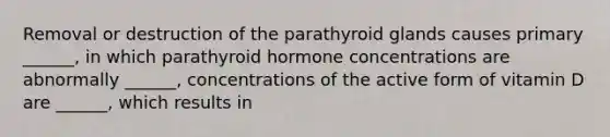 Removal or destruction of the parathyroid glands causes primary ______, in which parathyroid hormone concentrations are abnormally ______, concentrations of the active form of vitamin D are ______, which results in