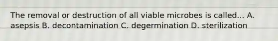 The removal or destruction of all viable microbes is called... A. asepsis B. decontamination C. degermination D. sterilization