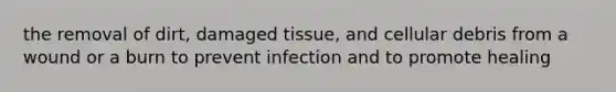 the removal of dirt, damaged tissue, and cellular debris from a wound or a burn to prevent infection and to promote healing