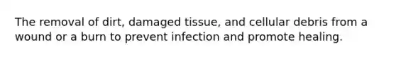 The removal of dirt, damaged tissue, and cellular debris from a wound or a burn to prevent infection and promote healing.