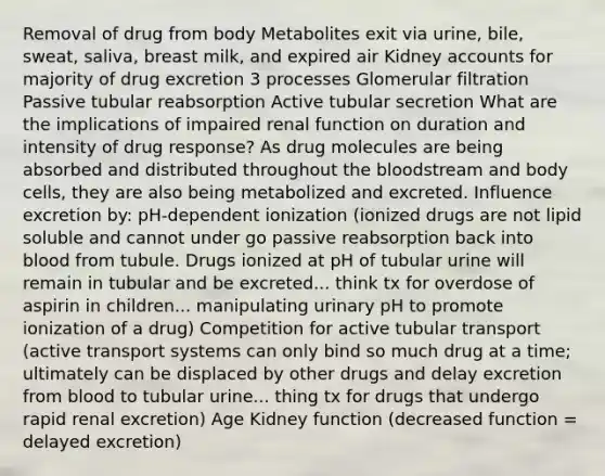 Removal of drug from body Metabolites exit via urine, bile, sweat, saliva, breast milk, and expired air Kidney accounts for majority of drug excretion 3 processes Glomerular filtration Passive tubular reabsorption Active tubular secretion What are the implications of impaired renal function on duration and intensity of drug response? As drug molecules are being absorbed and distributed throughout <a href='https://www.questionai.com/knowledge/k7oXMfj7lk-the-blood' class='anchor-knowledge'>the blood</a>stream and body cells, they are also being metabolized and excreted. Influence excretion by: pH-dependent ionization (ionized drugs are not lipid soluble and cannot under go passive reabsorption back into blood from tubule. Drugs ionized at pH of tubular urine will remain in tubular and be excreted... think tx for overdose of aspirin in children... manipulating urinary pH to promote ionization of a drug) Competition for active tubular transport (active transport systems can only bind so much drug at a time; ultimately can be displaced by other drugs and delay excretion from blood to tubular urine... thing tx for drugs that undergo rapid renal excretion) Age Kidney function (decreased function = delayed excretion)